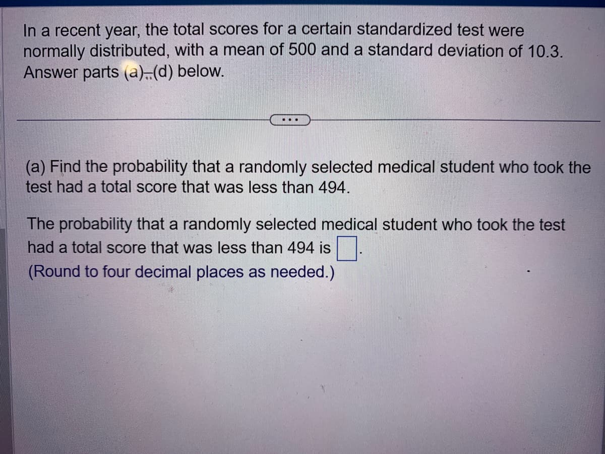 In a recent year, the total scores for a certain standardized test were
normally distributed, with a mean of 500 and a standard deviation of 10.3.
Answer parts (a)..(d) below.
...
(a) Find the probability that a randomly selected medical student who took the
test had a total score that was less than 494.
The probability that a randomly selected medical student who took the test
had a total score that was less than 494 is
(Round to four decimal places as needed.)