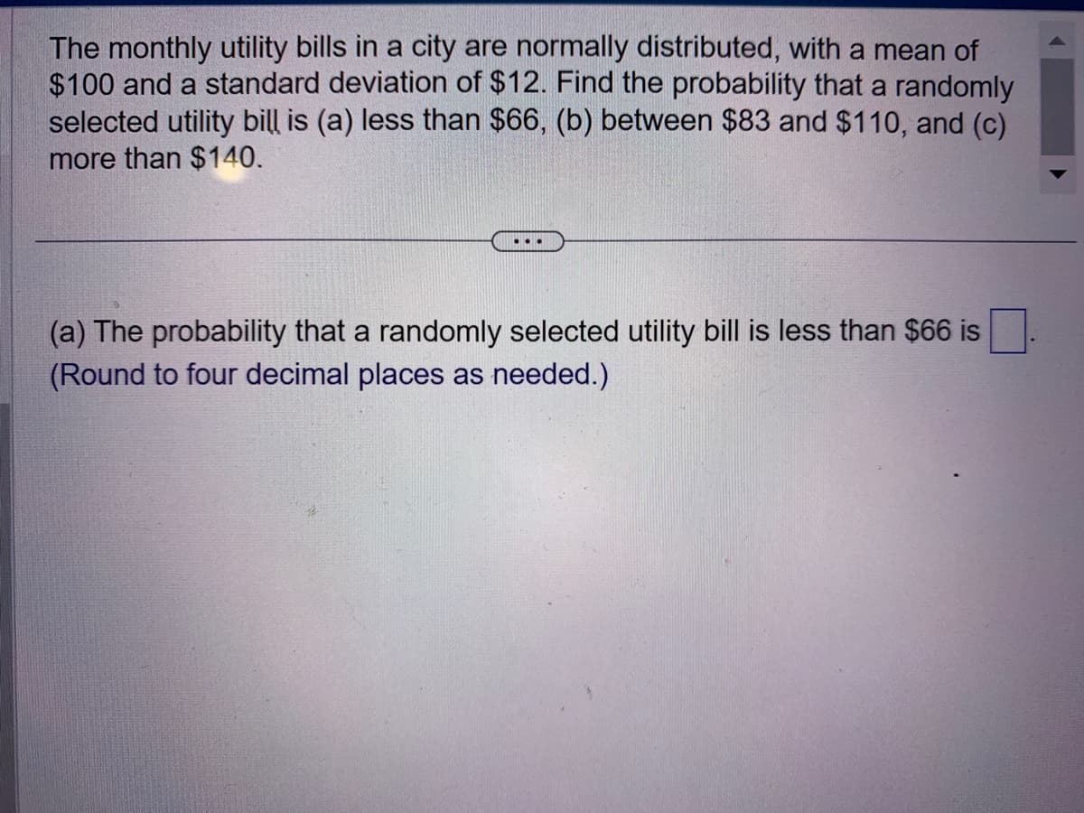 The monthly utility bills in a city are normally distributed, with a mean of
$100 and a standard deviation of $12. Find the probability that a randomly
selected utility bill is (a) less than $66, (b) between $83 and $110, and (c)
more than $140.
...
(a) The probability that a randomly selected utility bill is less than $66 is
(Round to four decimal places as needed.)