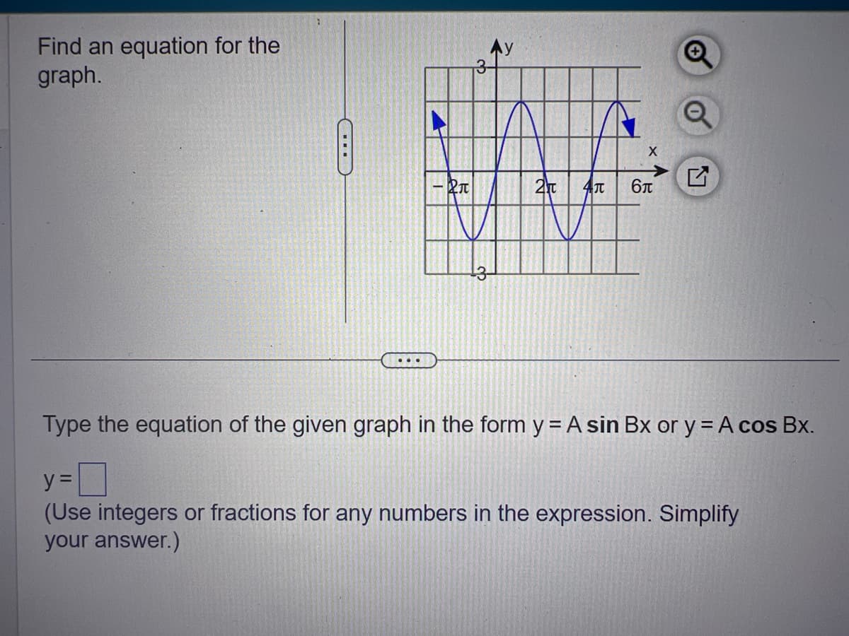 Find an equation for the
graph.
...
X
2T 4T 6л
Type the equation of the given graph in the form y = A sin Bx or y = A cos Bx.
y=0
(Use integers or fractions for any numbers in the expression. Simplify
your answer.)