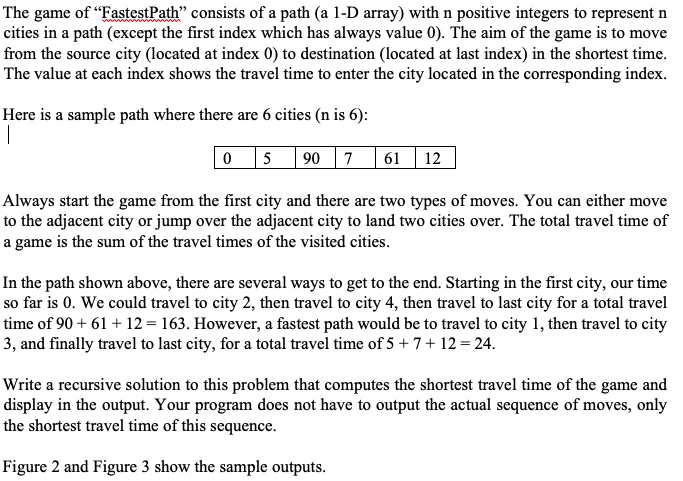 The game of "FastestPath" consists of a path (a 1-D array) withn positive integers to represent n
cities in a path (except the first index which has always value 0). The aim of the game is to move
from the source city (located at index 0) to destination (located at last index) in the shortest time.
The value at each index shows the travel time to enter the city located in the corresponding index.
Here is a sample path where there are 6 cities (n is 6):
|
5
90 7
61 12
Always start the game from the first city and there are two types of moves. You can either move
to the adjacent city or jump over the adjacent city to land two cities over. The total travel time of
a game is the sum of the travel times of the visited cities.
In the path shown above, there are several ways to get to the end. Starting in the first city, our time
so far is 0. We could travel to city 2, then travel to city 4, then travel to last city for a total travel
time of 90 + 61 + 12 = 163. However, a fastest path would be to travel to city 1, then travel to city
3, and finally travel to last city, for a total travel time of 5 + 7+ 12 = 24.
Write a recursive solution to this problem that computes the shortest travel time of the game and
display in the output. Your program does not have to output the actual sequence of moves, only
the shortest travel time of this sequence.
Figure 2 and Figure 3 show the sample outputs.
