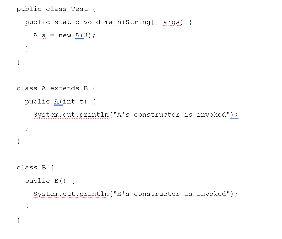public class Test {
public static void main(String[] args)
{
A a
new A(3);
}
}
class A extends B {
public A(int t)
{
System.out.println("A's constructor is invoked");
}
}
class B {
public B() {
System.out.println("B's constructor is invoked");
}
}
