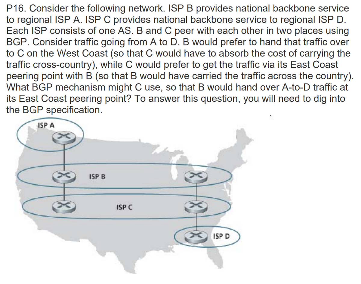 P16. Consider the following network. ISP B provides national backbone service
to regional ISP A. ISP C provides national backbone service to regional ISP D.
Each ISP consists of one AS. B and C peer with each other in two places using
BGP. Consider traffic going from A to D. B would prefer to hand that traffic over
to C on the West Coast (so that C would have to absorb the cost of carrying the
traffic cross-country), while C would prefer to get the traffic via its East Coast
peering point with B (so that B would have carried the traffic across the country).
What BGP mechanism might C use, so that B would hand over A-to-D traffic at
its East Coast peering point? To answer this question, you will need to dig into
the BGP specification.
ISP A
ISP B
ISP C
XISP D
