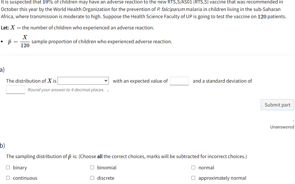 It is suspected that 10% of children may have an adverse reaction to the new RTS,S/AS01 (RTS,S) vaccine that was recommended in
October this year by the World Health Organization for the prevention of P. falciparum malaria in children living in the sub-Saharan
Africa, where transmission is moderate to high. Suppose the Health Science Faculty of UP is going to test the vaccine on 120 patients.
Let: X = the number of children who experienced an adverse reaction.
sample proportion of children who experienced adverse reaction.
120
a)
The distribution of X is
with an expected value of
and a standard deviation of
Round your answer to 4 decimal places. .
Submit part
Unanswered
b)
The sampling distribution of p is: (Choose all the correct choices, marks will be subtracted for incorrect choices.)
O binary
O binomial
O normal
O continuous
O discrete
O approximately normal
