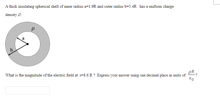 A thick insulating spherical shell of inner radius a=1.9R and outer radius b=5.4R has a uniform charge
density P.
pR.
What is the magnitude of the electric field at r=8.6R ? Express your answer using one decimal place in units of
€0
