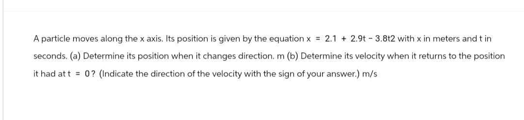 A particle moves along the x axis. Its position is given by the equation x = 2.1 + 2.9t - 3.8t2 with x in meters and t in
seconds. (a) Determine its position when it changes direction. m (b) Determine its velocity when it returns to the position
it had at t= 0? (Indicate the direction of the velocity with the sign of your answer.) m/s