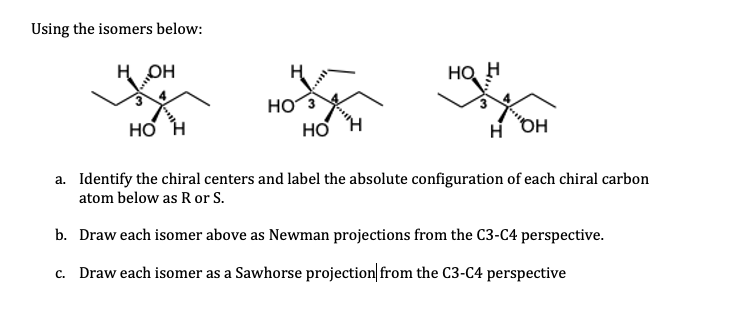 Using the isomers below:
H OH
HO H
HO3
HO H
a. Identify the chiral centers and label the absolute configuration of each chiral carbon
atom below as R or S.
b. Draw each isomer above as Newman projections from the C3-C4 perspective.
c. Draw each isomer as a Sawhorse projection from the C3-C4 perspective
