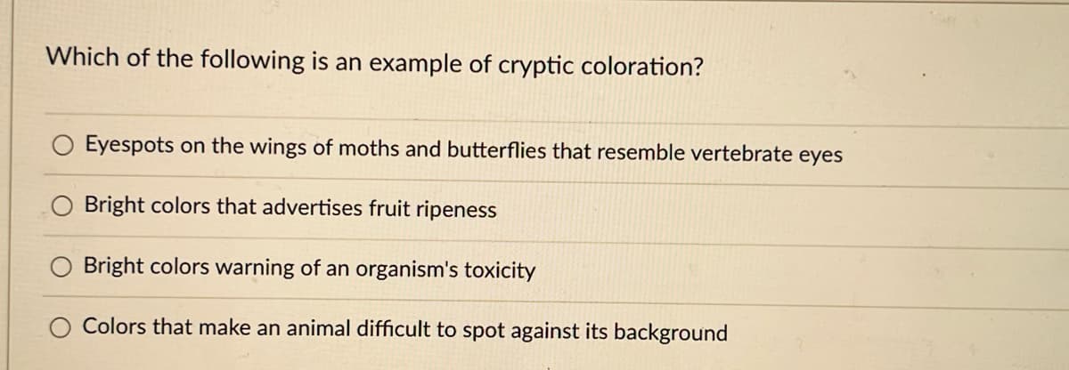 Which of the following is an example of cryptic coloration?
Eyespots on the wings of moths and butterflies that resemble vertebrate eyes
Bright colors that advertises fruit ripeness
Bright colors warning of an organism's toxicity
Colors that make an animal difficult to spot against its background