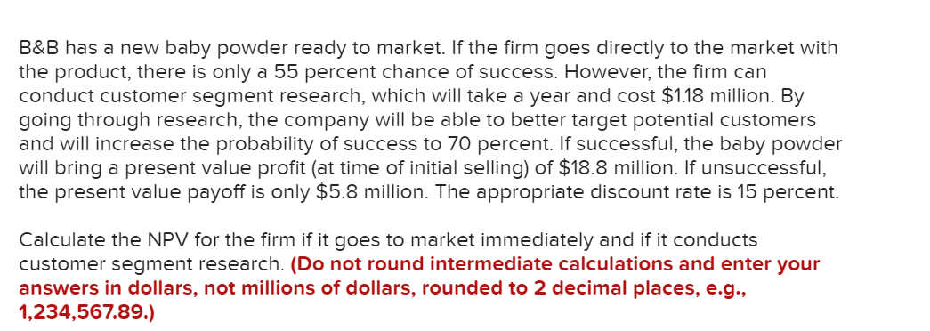 B&B has a new baby powder ready to market. If the firm goes directly to the market with
the product, there is only a 55 percent chance of success. However, the firm can
conduct customer segment research, which will take a year and cost $1.18 million. By
going through research, the company will be able to better target potential customers
and will increase the probability of success to 70 percent. If successful, the baby powder
will bring a present value profit (at time of initial selling) of $18.8 million. If unsuccessful,
the present value payoff is only $5.8 million. The appropriate discount rate is 15 percent.
Calculate the NPV for the firm if it goes to market immediately and if it conducts
customer segment research. (Do not round intermediate calculations and enter your
answers in dollars, not millions of dollars, rounded to 2 decimal places, e.g.,
1,234,567.89.)