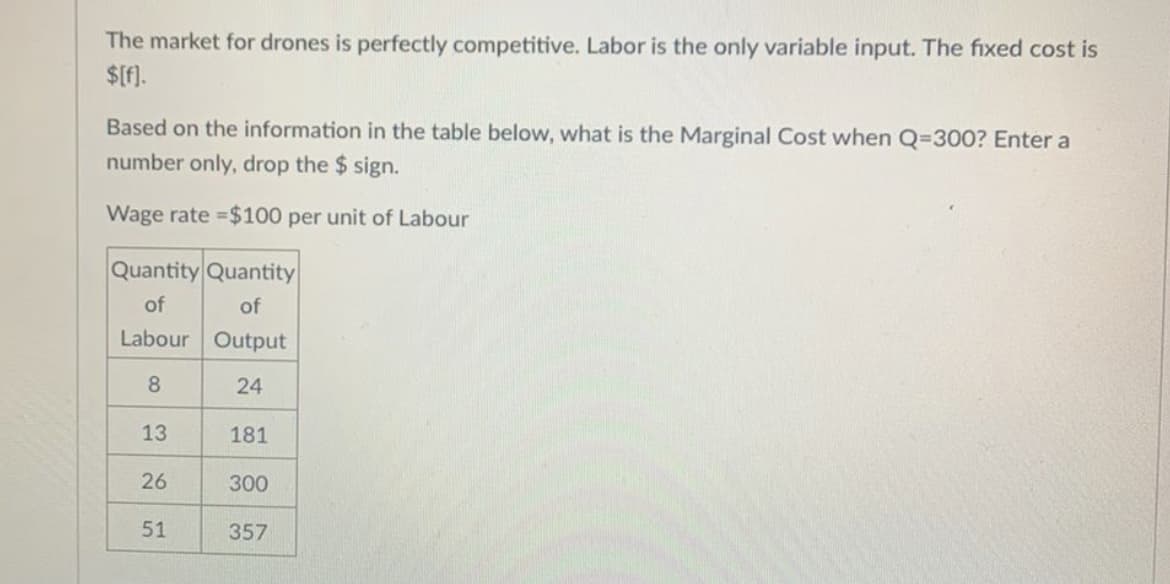 The market for drones is perfectly competitive. Labor is the only variable input. The fixed cost is
$[f].
Based on the information in the table below, what is the Marginal Cost when Q=300? Enter a
number only, drop the $ sign.
Wage rate $100 per unit of Labour
Quantity Quantity
of
of
Labour Output
24
13
181
26
300
51
357
