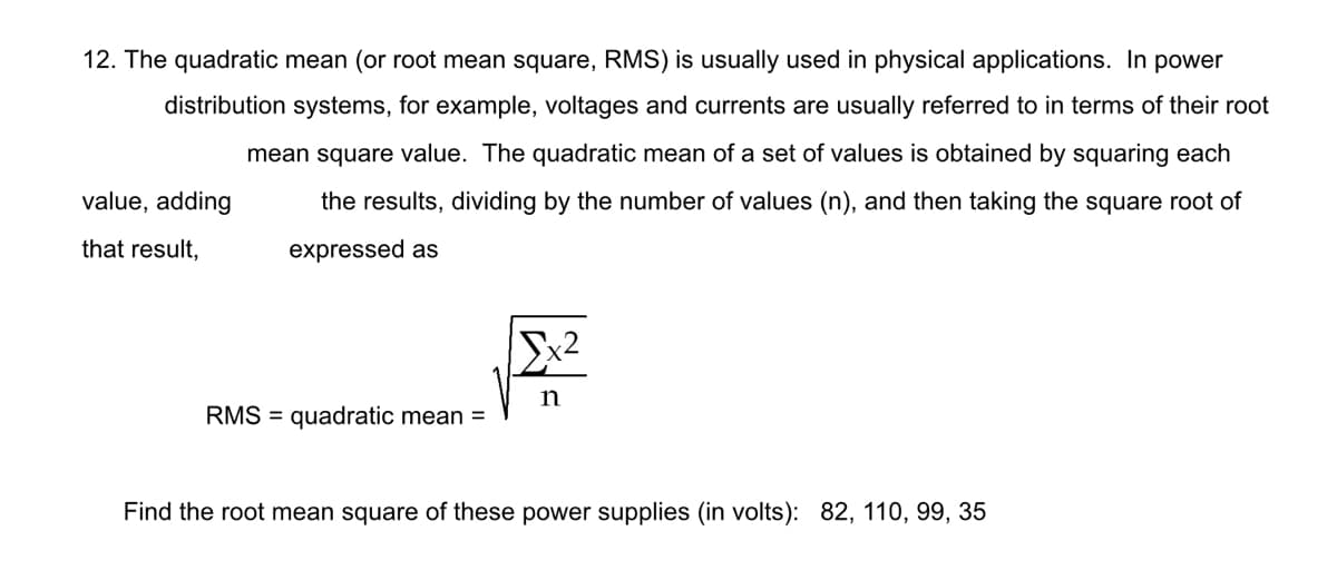 12. The quadratic mean (or root mean square, RMS) is usually used in physical applications. In power
distribution systems, for example, voltages and currents are usually referred to in terms of their root
mean square value. The quadratic mean of a set of values is obtained by squaring each
value, adding
the results, dividing by the number of values (n), and then taking the square root of
that result,
expressed as
n
RMS = quadratic mean =
Find the root mean square of these power supplies (in volts): 82, 110, 99, 35
