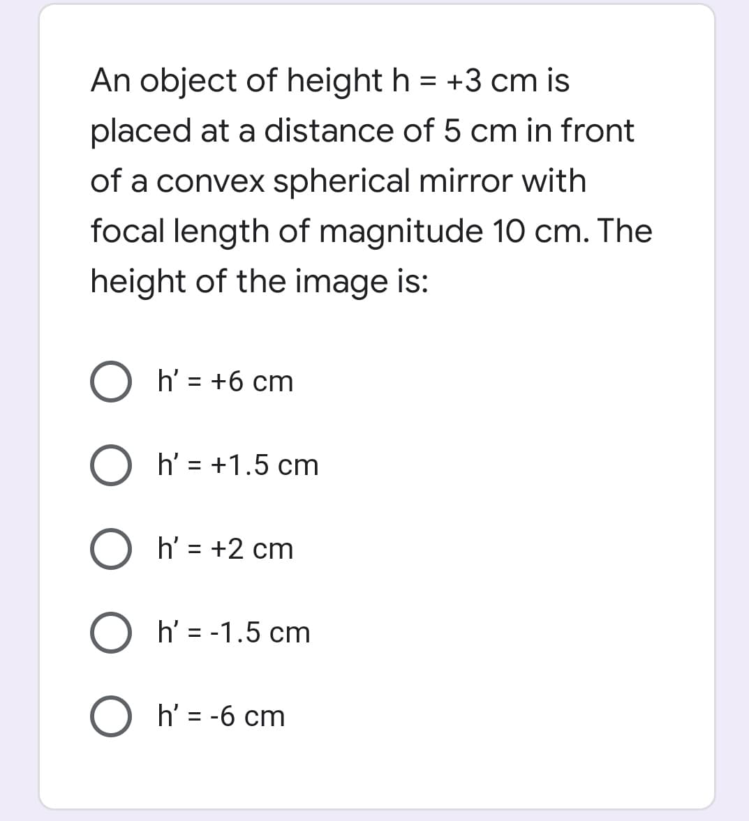 An object of height h = +3 cm is
placed at a distance of 5 cm in front
of a convex spherical mirror with
focal length of magnitude 10 cm. The
height of the image is:
O h' = +6 cm
%3D
O h' = +1.5 cm
h' = +2 cm
h' = -1.5 cm
O h' = -6 cm
%3D
