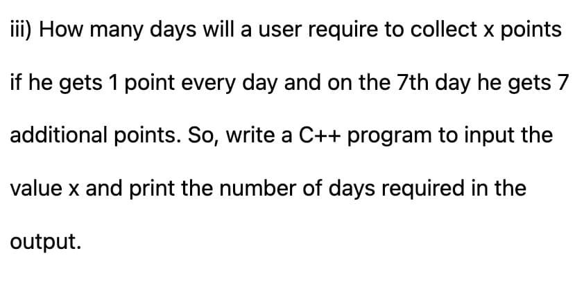 iii) How many days will a user require to collect x points
if he gets 1 point every day and on the 7th day he gets 7
additional points. So, write a C++ program to input the
value x and print the number of days required in the
output.