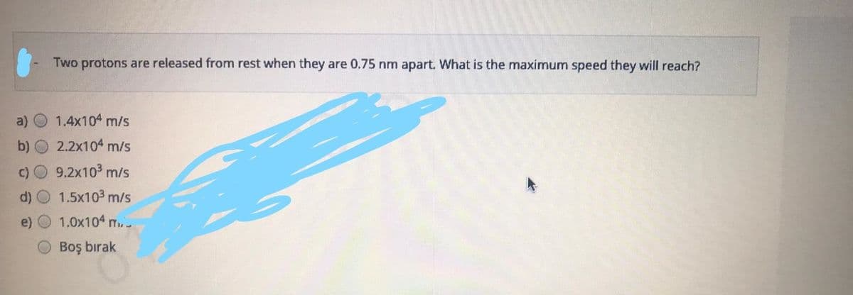 Two protons are released from rest when they are 0.75 nm apart. What is the maximum speed they will reach?
a)
1.4x104 m/s
b) O 2.2x104 m/s
9.2x103 m/s
1.5x103 m/s
1.0x104 m..
Boş bırak
