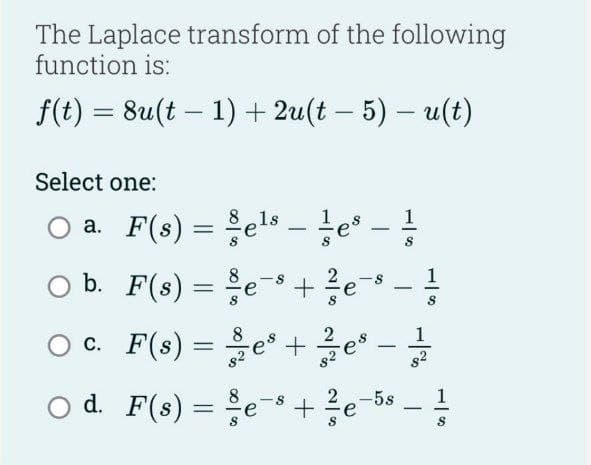 The Laplace transform of the following
function is:
f(t) = 8u(t-1) + 2u(t − 5) – u(t)
-
Select one:
a. F(s) = §els
b.
O ○ c.
F(s) =
F(s) =
O d. F(s)
= =
els es
90/0000100
e
-
-
+ / e-8
2
-
e+e-
³ + 3/2e
-
1
8²
e + ²/e-58-1
8
S