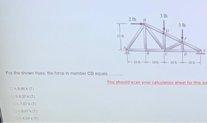 3 lb
2 lb H
3 lb
12 ft
10 n-
10 ft-
10 n
10 n
For the shown truss, the force in member CD equals.
You should scan your calculation sheet for this qu
OA5.86 k (T)
OB6.37 k (T)
OC7.67 k (T)
O08.87 k (T)
OE 4 04 k (T)
