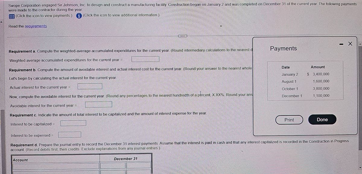 Swope Corporation engaged Sir Johnson, Inc. to design and construct a manufacturing facility. Construction began on January 2 and was completed on December 31 of the current year. The following payments
were made to the contractor during the year:
i (Click the icon to view additional information.)
(Click the icon to view payments.)
Read the requirements
Requirement a. Compute the weighted-average accumulated expenditures for the current year. (Round intermediary calculations to the nearest d
Weighted-average accumulated expenditures for the current year =
Payments
Requirement b. Compute the amount of avoidable interest and actual interest cost for the current year. (Round your answer to the nearest whole
Let's begin by calculating the actual interest for the current year.
Date
Amount
January 2
August 1
$ 3,400,000
Actual interest for the current year =
October 1
Now, compute the avoidable interest for the current year. (Round any percentages to the nearest hundredth of a percent, XXX%. Round your ans
Avoidable interest for the current year =
December 1
1,600,000
3,800,000
1,100,000
Requirement c. Indicate the amount of total interest to be capitalized and the amount of interest expense for the year.
Interest to be capitalized =
Interest to be expensed =
Print
Done
O
- X
Requirement d. Prepare the journal entry to record the December 31 interest payments. Assume that the interest is paid in cash and that any interest capitalized is recorded in the Construction in Progress
account (Record debits first, then credits Exclude explanations from any journal entries.)
Account
December 31