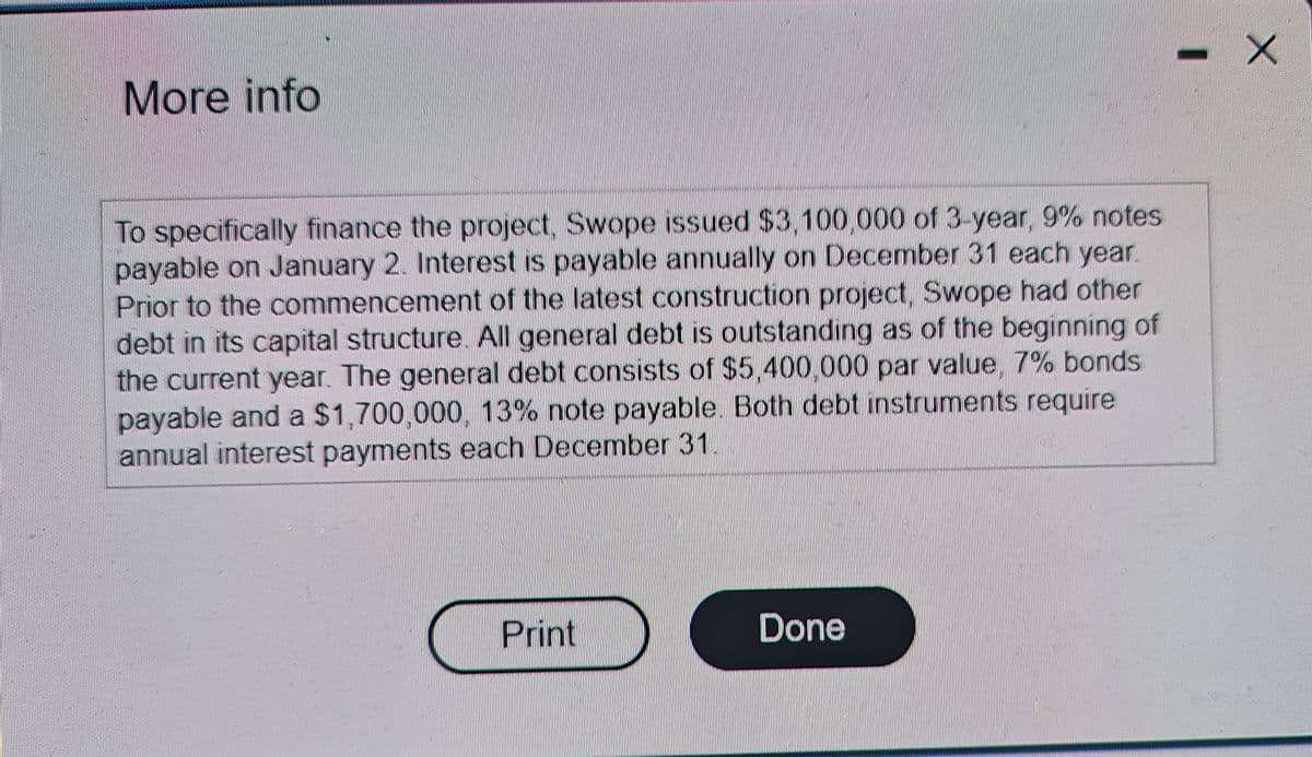 More info
To specifically finance the project, Swope issued $3,100,000 of 3-year, 9% notes
payable on January 2. Interest is payable annually on December 31 each year.
Prior to the commencement of the latest construction project, Swope had other
debt in its capital structure. All general debt is outstanding as of the beginning of
the current year. The general debt consists of $5,400,000 par value, 7% bonds
payable and a $1,700,000, 13% note payable. Both debt instruments require
annual interest payments each December 31.
Print
Done