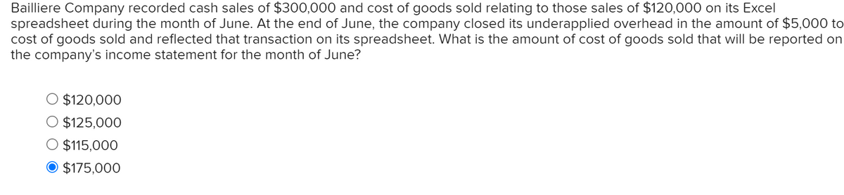 Bailliere Company recorded cash sales of $300,000 and cost of goods sold relating to those sales of $120,000 on its Excel
spreadsheet during the month of June. At the end of June, the company closed its underapplied overhead in the amount of $5,000 to
cost of goods sold and reflected that transaction on its spreadsheet. What is the amount of cost of goods sold that will be reported on
the company's income statement for the month of June?
$120,000
$125,000
$115,000
O $175,000
