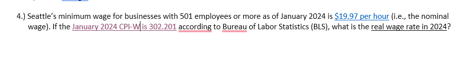 4.) Seattle's minimum wage for businesses with 501 employees or more as of January 2024 is $19.97 per hour (i.e., the nominal
wage). If the January 2024 CPI-W is 302.201 according to Bureau of Labor Statistics (BLS), what is the real wage rate in 2024?