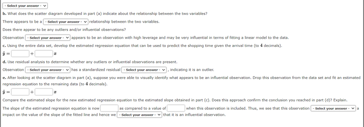 - Select your answer -
b. What does the scatter diagram developed in part (a) indicate about the relationship between the two variables?
There appears to be a - Select your answer -
relationship between the two variables.
Does there appear to be any outliers and/or influential observations?
Observation - Select your answer
appears to be an observation with high leverage and may be very influential in terms of fitting a linear model to the data.
c. Using the entire data set, develop the estimated regression equation that can be used to predict the shopping time given the arrival time (to 4 decimals).
+
x
d. Use residual analysis to determine whether any outliers or influential observations are present.
Observation - Select your answer - has a standardized residual | - Select your answer -
, indicating it is an outlier.
e. After looking at the scatter diagram in part (a), suppose you were able to visually identify what appears to be an influential observation. Drop this observation from the data set and fit an estimated
regression equation to the remaining data (to 4 decimals).
+
x
Compare the estimated slope for the new estimated regression equation to the estimated slope obtained in part (c). Does this approach confirm the conclusion you reached in part (d)? Explain.
The slope of the estimated regression equation is now
as compared to a value of
when this observation is included. Thus, we see that this observation
impact on the value of the slope of the fitted line and hence we - Select your answer that it is an influential observation.
Select your answer
a