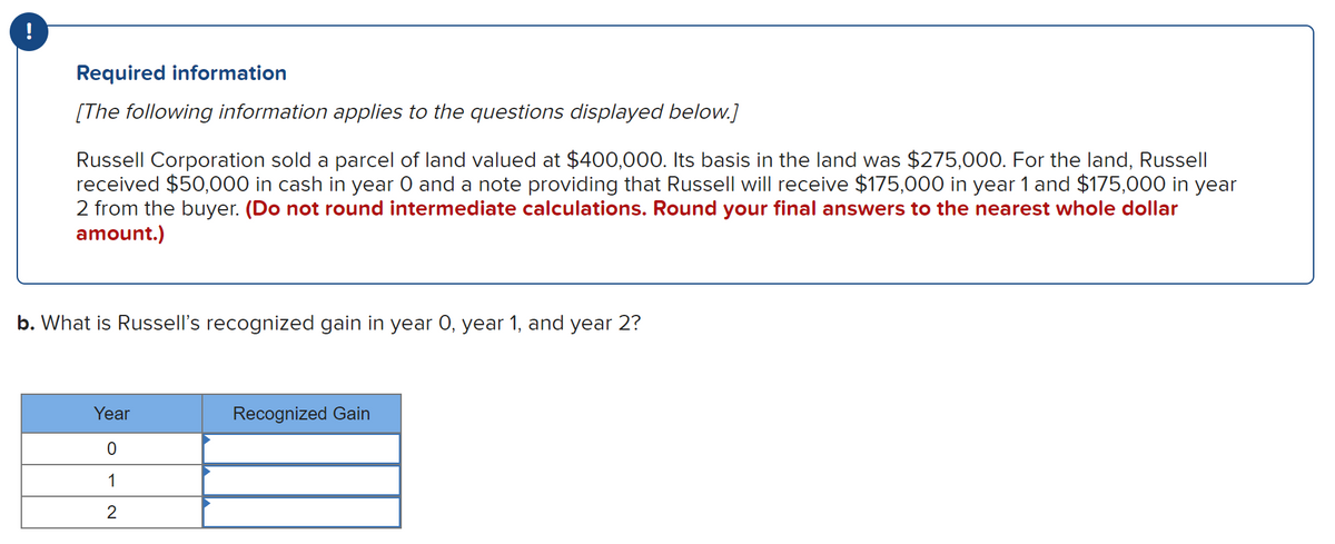 !
Required information
[The following information applies to the questions displayed below.]
Russell Corporation sold a parcel of land valued at $400,000. Its basis in the land was $275,000. For the land, Russell
received $50,000 in cash in year 0 and a note providing that Russell will receive $175,000 in year 1 and $175,000 in year
2 from the buyer. (Do not round intermediate calculations. Round your final answers to the nearest whole dollar
amount.)
b. What is Russell's recognized gain in year O, year 1, and year 2?
Year
Recognized Gain
0
1
2