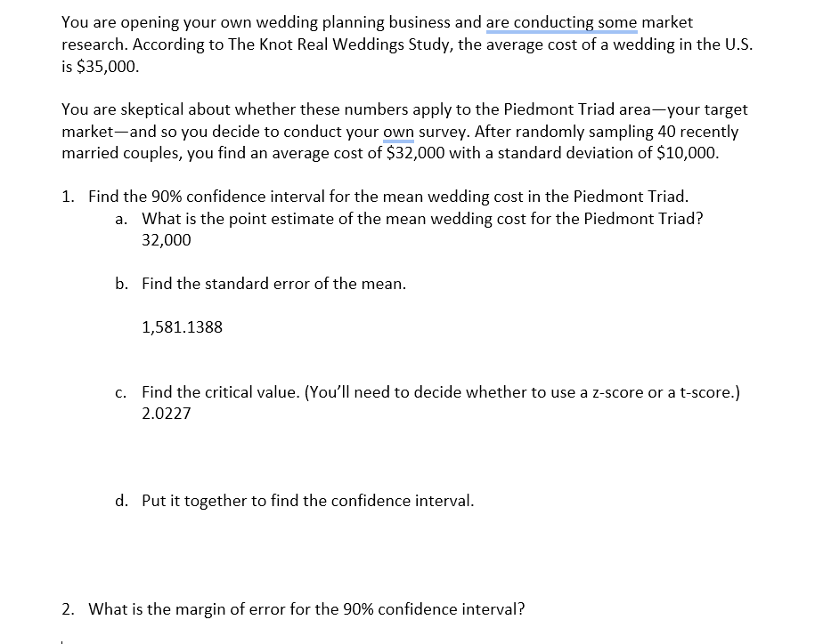 You are opening your own wedding planning business and are conducting some market
research. According to The Knot Real Weddings Study, the average cost of a wedding in the U.S.
is $35,000.
You are skeptical about whether these numbers apply to the Piedmont Triad area—your target
market and so you decide to conduct your own survey. After randomly sampling 40 recently
married couples, you find an average cost of $32,000 with a standard deviation of $10,000.
1. Find the 90% confidence interval for the mean wedding cost in the Piedmont Triad.
a. What is the point estimate of the mean wedding cost for the Piedmont Triad?
32,000
b. Find the standard error of the mean.
1,581.1388
c. Find the critical value. (You'll need to decide whether to use a z-score or a t-score.)
2.0227
d. Put it together to find the confidence interval.
2. What is the margin of error for the 90% confidence interval?