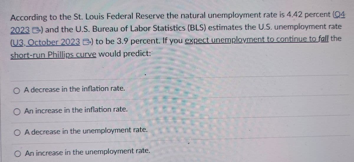 According to the St. Louis Federal Reserve the natural unemployment rate is 4.42 percent (Q4
2023 ) and the U.S. Bureau of Labor Statistics (BLS) estimates the U.S. unemployment rate
(U3, October 2023 B) to be 3.9 percent. If you expect unemployment to continue to fall the
short-run Phillips curve would predict:
OA decrease in the inflation rate.
An increase in the inflation rate.
○ A decrease in the unemployment rate.
○ An increase in the unemployment rate.