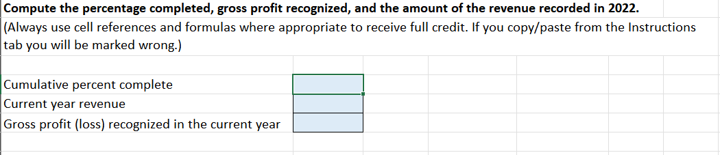 Compute the percentage completed, gross profit recognized, and the amount of the revenue recorded in 2022.
(Always use cell references and formulas where appropriate to receive full credit. If you copy/paste from the Instructions
tab you will be marked wrong.)
Cumulative percent complete
Current year revenue
Gross profit (loss) recognized in the current year