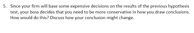 5. Since your firm will base some expensive decisions on the results of the previous hypothesis
test, your boss decides that you need to be more conservative in how you draw conclusions.
How would do this? Discuss how your conclusion might change.