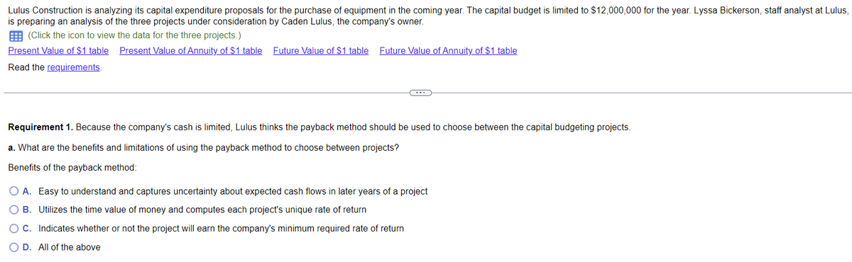 Lulus Construction is analyzing its capital expenditure proposals for the purchase of equipment in the coming year. The capital budget is limited to $12,000,000 for the year. Lyssa Bickerson, staff analyst at Lulus,
is preparing an analysis of the three projects under consideration by Caden Lulus, the company's owner.
(Click the icon to view the data for the three projects.)
Present Value of $1 table Present Value of Annuity of $1 table Future Value of $1 table Future Value of Annuity of $1 table
Read the requirements.
Requirement 1. Because the company's cash is limited, Lulus thinks the payback method should be used to choose between the capital budgeting projects.
a. What are the benefits and limitations of using the payback method to choose between projects?
Benefits of the payback method:
O A. Easy to understand and captures uncertainty about expected cash flows in later years of a project
O B. Utilizes the time value of money and computes each project's unique rate of return
OC. Indicates whether or not the project will earn the company's minimum required rate of return
O D. All of the above
