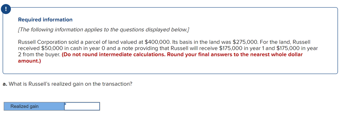 !
Required information
[The following information applies to the questions displayed below.]
Russell Corporation sold a parcel of land valued at $400,000. Its basis in the land was $275,000. For the land, Russell
received $50,000 in cash in year 0 and a note providing that Russell will receive $175,000 in year 1 and $175,000 in year
2 from the buyer. (Do not round intermediate calculations. Round your final answers to the nearest whole dollar
amount.)
a. What is Russell's realized gain on the transaction?
Realized gain