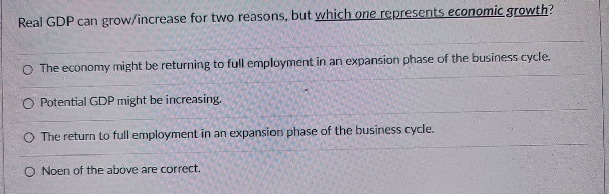 Real GDP can grow/increase for two reasons, but which one represents economic growth?
○ The economy might be returning to full employment in an expansion phase of the business cycle.
O Potential GDP might be increasing.
○ The return to full employment in an expansion phase of the business cycle.
O Noen of the above are correct.