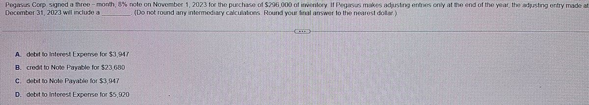 Pegasus Corp signed a three-month, 8% note on November 1, 2023 for the purchase of $296,000 of inventory. If Pegasus makes adjusting entries only at the end of the year, the adjusting entry made at
December 31, 2023 will include a
(Do not round any intermediary calculations. Round your final answer to the nearest dollar.)
A. debit to Interest Expense for $3,947
B. credit to Note Payable for $23,680
C. debit to Note Payable for $3,947
D. debit to Interest Expense for $5,920