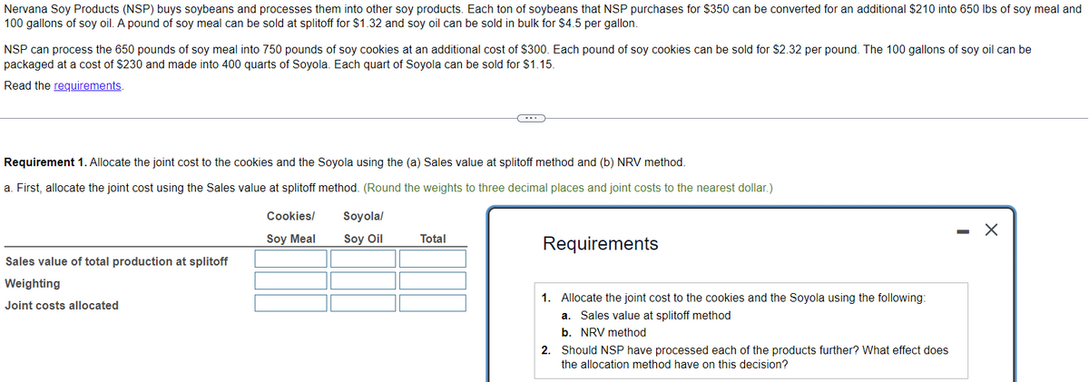 Nervana Soy Products (NSP) buys soybeans and processes them into other soy products. Each ton of soybeans that NSP purchases for $350 can be converted for an additional $210 into 650 lbs of soy meal and
100 gallons of soy oil. A pound of soy meal can be sold at splitoff for $1.32 and soy oil can be sold in bulk for $4.5 per gallon.
NSP can process the 650 pounds of soy meal into 750 pounds of soy cookies at an additional cost of $300. Each pound of soy cookies can be sold for $2.32 per pound. The 100 gallons of soy oil can be
packaged at a cost of $230 and made into 400 quarts of Soyola. Each quart of Soyola can be sold for $1.15.
Read the requirements.
Requirement 1. Allocate the joint cost to the cookies and the Soyola using the (a) Sales value at splitoff method and (b) NRV method.
a. First, allocate the joint cost using the Sales value at splitoff method. (Round the weights to three decimal places and joint costs to the nearest dollar.)
Sales value of total production at splitoff
Weighting
Joint costs allocated
Cookies/
Soy Meal
Soyola/
Soy Oil
C
Total
Requirements
1. Allocate the joint cost to the cookies and the Soyola using the following:
a. Sales value at splitoff method
b. NRV method
2. Should NSP have processed each of the products further? What effect does
the allocation method have on this decision?
-
X