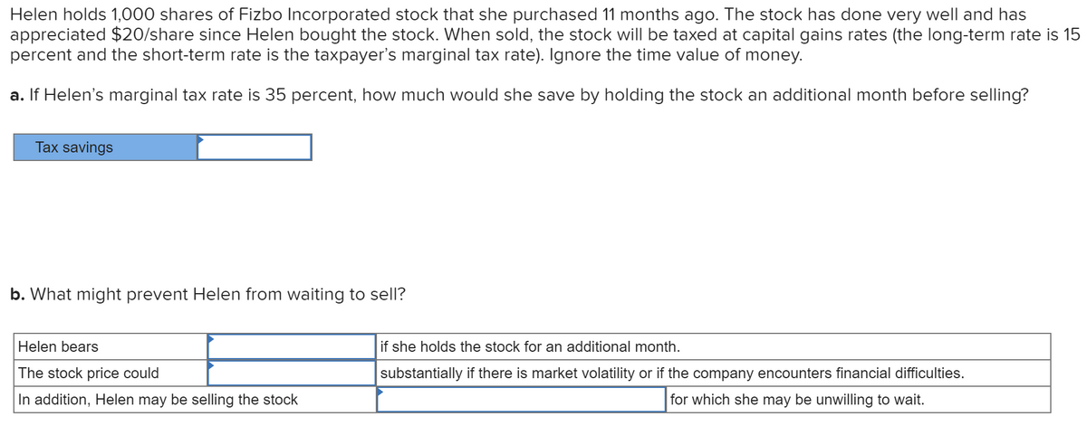 Helen holds 1,000 shares of Fizbo Incorporated stock that she purchased 11 months ago. The stock has done very well and has
appreciated $20/share since Helen bought the stock. When sold, the stock will be taxed at capital gains rates (the long-term rate is 15
percent and the short-term rate is the taxpayer's marginal tax rate). Ignore the time value of money.
a. If Helen's marginal tax rate is 35 percent, how much would she save by holding the stock an additional month before selling?
Tax savings
b. What might prevent Helen from waiting to sell?
Helen bears
if she holds the stock for an additional month.
The stock price could
substantially if there is market volatility or if the company encounters financial difficulties.
In addition, Helen may be selling the stock
for which she may be unwilling to wait.
