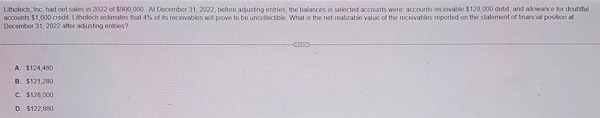Lithotech, Inc. had net sales in 2022 of $900,000 At December 31, 2022, before adjusting entries, the balances in selected accounts were: accounts receivable $128,000 debit, and allowance for doubtful
accounts $1,600 credit. Lithotech estimates that 4% of its receivables will prove to be uncollectible. What is the net realizable value of the receivables reported on the statement of financial position at
December 31, 2022 after adjusting entries?
A. $124,480
B. $121,280
C. $128,000
D. $122,880