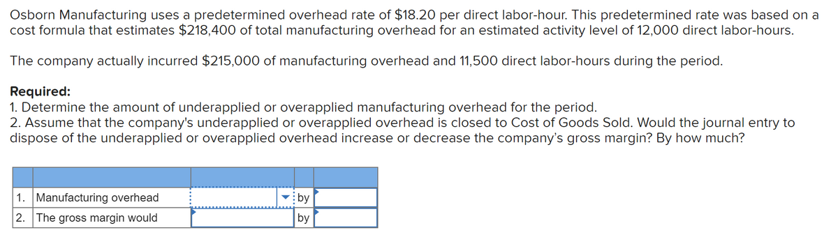 Osborn Manufacturing uses a predetermined overhead rate of $18.20 per direct labor-hour. This predetermined rate was based on a
cost formula that estimates $218,400 of total manufacturing overhead for an estimated activity level of 12,000 direct labor-hours.
The company actually incurred $215,000 of manufacturing overhead and 11,500 direct labor-hours during the period.
Required:
1. Determine the amount of underapplied or overapplied manufacturing overhead for the period.
2. Assume that the company's underapplied or overapplied overhead is closed to Cost of Goods Sold. Would the journal entry to
dispose of the underapplied or overapplied overhead increase or decrease the company's gross margin? By how much?
1. Manufacturing overhead
by
2. The gross margin would
by
