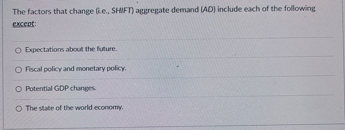 The factors that change (i.e., SHIFT) aggregate demand (AD) include each of the following
except:
O Expectations about the future.
◇ Fiscal policy and monetary policy.
O Potential GDP changes.
O The state of the world economy.