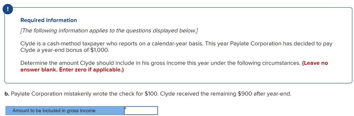 Required information
[The following information applies to the questions displayed below.]
Clyde is a cash-method taxpayer who reports on a calendar-year basis. This year Paylate Corporation has decided to pay
Clyde a year-end bonus of $1,000.
Determine the amount Clyde should include in his gross income this year under the following circumstances. (Leave no
answer blank. Enter zero if applicable.)
b. Paylate Corporation mistakenly wrote the check for $100. Clyde received the remaining $900 after year-end.
Amount to be included in gross income
