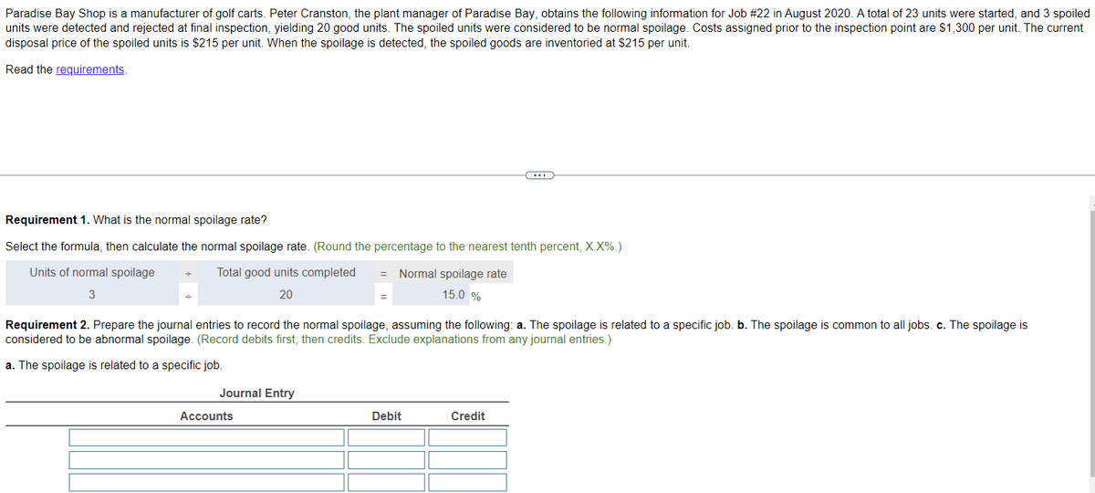 Paradise Bay Shop is a manufacturer of golf carts. Peter Cranston, the plant manager of Paradise Bay, obtains the following information for Job #22 in August 2020. A total of 23 units were started, and 3 spoiled
units were detected and rejected at final inspection, yielding 20 good units. The spoiled units were considered to be normal spoilage. Costs assigned prior to the inspection point are $1,300 per unit. The current
disposal price of the spoiled units is $215 per unit. When the spoilage is detected, the spoiled goods are inventoried at $215 per unit.
Read the requirements.
Requirement 1. What is the normal spoilage rate?
Select the formula, then calculate the normal spoilage rate. (Round the percentage to the nearest tenth percent, X.X%.)
Units of normal spoilage
3
÷
Total good units completed =
20
Journal Entry
=
Accounts
Normal spoilage rate
15.0 %
Requirement 2. Prepare the journal entries to record the normal spoilage, assuming the following: a. The spoilage is related to a specific job. b. The spoilage is common to all jobs. c. The spoilage is
considered to be abnormal spoilage. (Record debits first, then credits. Exclude explanations from any journal entries.)
a. The spoilage is related to a specific job.
(...)
Debit
Credit