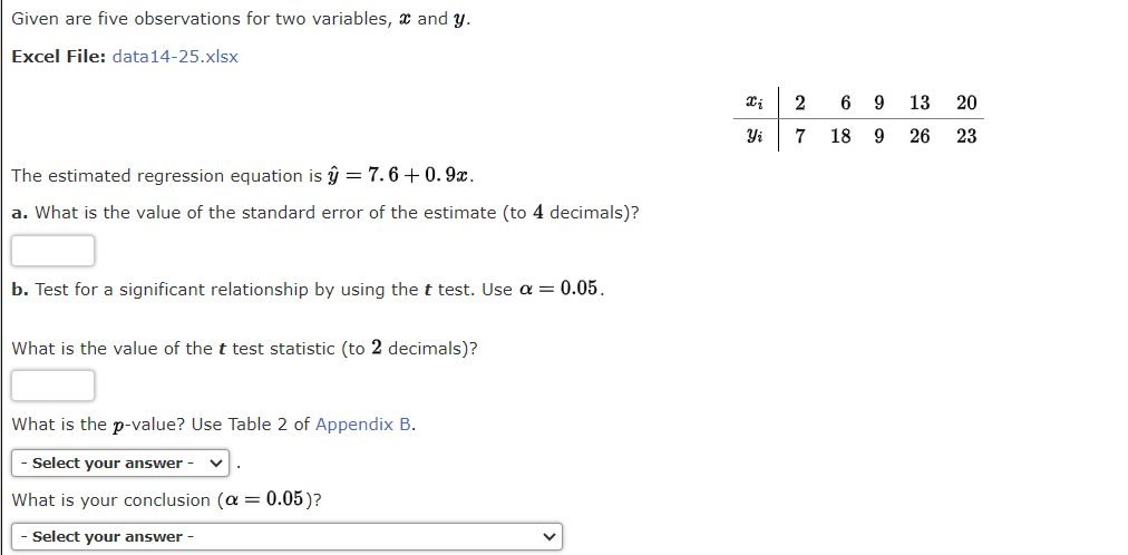 Given are five observations for two variables, x and y.
Excel File: data14-25.xlsx
The estimated regression equation is ŷ = 7.6+0.9x.
a. What is the value of the standard error of the estimate (to 4 decimals)?
b. Test for a significant relationship by using the t test. Use α = 0.05.
What is the value of the t test statistic (to 2 decimals)?
What is the p-value? Use Table 2 of Appendix B.
- Select your answer
What is your conclusion (a: = = 0.05)?
- Select your answer -
xi
2
Yi 7
6913
18 9
20
26 23