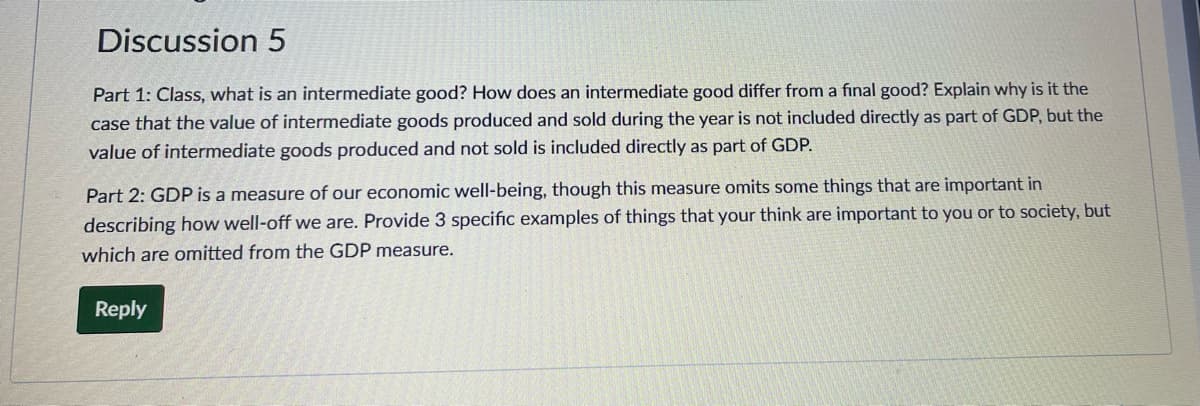 Discussion 5
Part 1: Class, what is an intermediate good? How does an intermediate good differ from a final good? Explain why is it the
case that the value of intermediate goods produced and sold during the year is not included directly as part of GDP, but the
value of intermediate goods produced and not sold is included directly as part of GDP.
Part 2: GDP is a measure of our economic well-being, though this measure omits some things that are important in
describing how well-off we are. Provide 3 specific examples of things that your think are important to you or to society, but
which are omitted from the GDP measure.
Reply