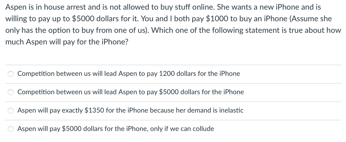 Aspen is in house arrest and is not allowed to buy stuff online. She wants a new iPhone and is
willing to pay up to $5000 dollars for it. You and I both pay $1000 to buy an iPhone (Assume she
only has the option to buy from one of us). Which one of the following statement is true about how
much Aspen will pay for the iPhone?
Competition between us will lead Aspen to pay 1200 dollars for the iPhone
Competition between us will lead Aspen to pay $5000 dollars for the iPhone
Aspen will pay exactly $1350 for the iPhone because her demand is inelastic
Aspen will pay $5000 dollars for the iPhone, only if we can collude
