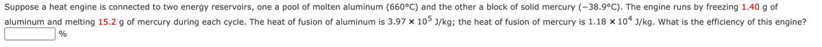 Suppose a heat engine is connected to two energy reservoirs, one a pool of molten aluminum (660°C) and the other a block of solid mercury (-38.9°C). The engine runs by freezing 1.40 g of
aluminum and melting 15.2 g of mercury during each cycle. The heat of fusion of aluminum is 3.97 x 10° J/kg; the heat of fusion of mercury is 1.18 x 104 J/kg. What is the efficiency of this engine?
%
