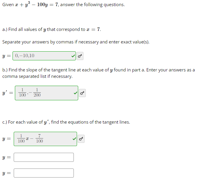 Given x + y³ - 100y
a.) Find all values of y that correspond to x = 7.
Separate your answers by commas if necessary and enter exact value(s).
y = 0,-10,10
b.) Find the slope of the tangent line at each value of y found in part a. Enter your answers as a
comma separated list if necessary.
y
y =
c.) For each value of y', find the equations of the tangent lines.
y =
100 200
y =
= 7, answer the following questions.
100
x
7
100