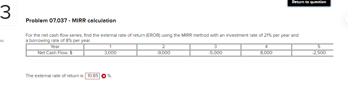 3
nts
Problem 07.037 - MIRR calculation
For the net cash flow series, find the external rate of return (EROR) using the MIRR method with an investment rate of 21% per year and
a borrowing rate of 8% per year.
Year
Net Cash Flow, $
1
3,000
The external rate of return is 10.85 %.
2
-9,000
3
-5,000
Return to question
4
8,000
5
-2,500