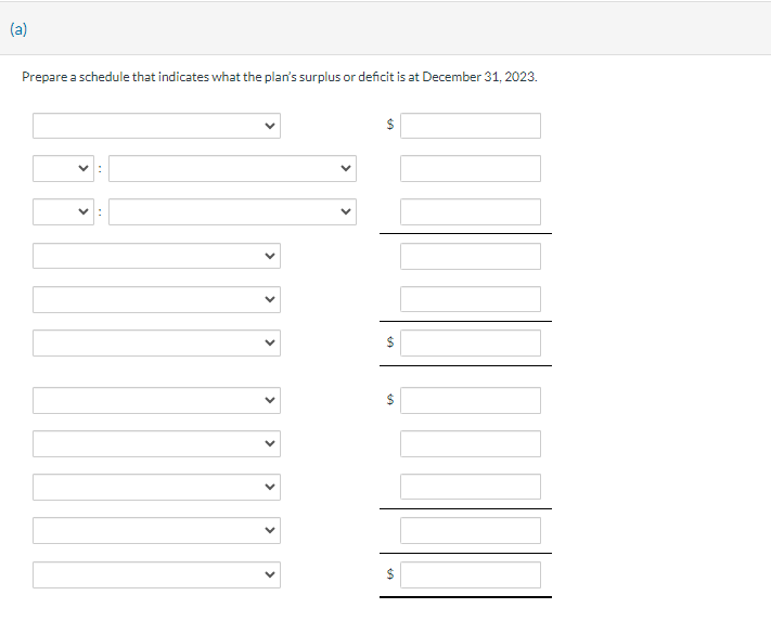 (a)
Prepare a schedule that indicates what the plan's surplus or deficit is at December 31, 2023.
>
>
>
>
>
>
>
$