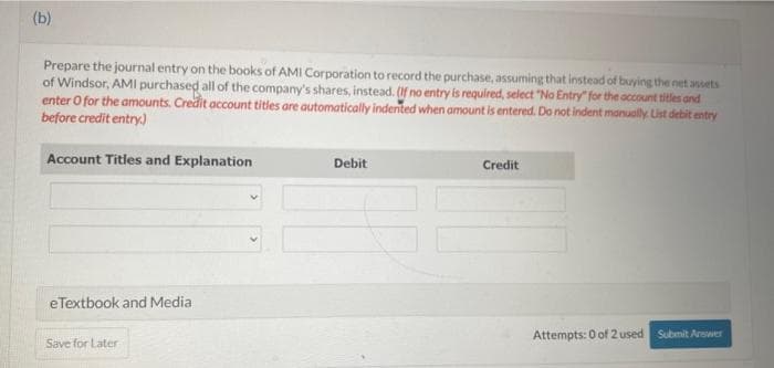 (b)
Prepare the journal entry on the books of AMI Corporation to record the purchase, assuming that instead of buying the net assets
of Windsor, AMI purchased all of the company's shares, instead. (If no entry is required, select "No Entry" for the account titles and
enter o for the amounts. Credit account titles are automatically indented when amount is entered. Do not indent manually. List debit entry
before credit entry.)
Account Titles and Explanation
eTextbook and Media
Save for Later
Debit
Credit
Attempts: 0 of 2 used Submit Arswer