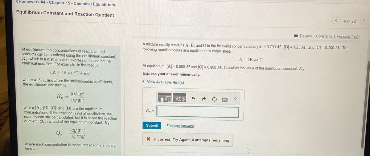 <Homework #4 - Chapter 15 - Chemical Equilibrium
%3D
Equilibrium Constant and Reaction Quotient
9 of 22
I Review | Constants | Periodic Table
A mixture initially contains A, B, and C in the following concentrations: [A] = 0.700 M, B] = 1.25 M , and [C] = 0.700 M. The
following reaction occurs and equilibrium is established:
At equilibrium, the concentrations of reactants and
products can be predicted using the equilibrium constant,
Ke, which is a mathematical expression based on the
chemical equation. For example, in the reaction
A + 2B C
At equilibrium, [A] = 0.500 M and [C] = 0.900 M. Calculate the value of the equilibrium constant, Kc.
%3D
aA + bB
cC + dD
Express your answer numerically.
• View Available Hint(s)
where a, b, c, and d are the stoichiometric coefficients,
the equilibrium constant is
K.
V AE
?
[A]"|B]*
where [A], [B], [C], and D] are the equilibrium
concentrations. If the reaction is not at equilibrium, the
quantity can still be calculated, but it is called the reaction
quotient, Qc, instead of the equilibrium constant, Kc.
Kc =
%3D
Submit
Previous Answers
[CD,*
[A],"[B],
P
%3D
X Incorrect; Try Again; 4 attempts remaining
where each concentration is measured at some arbitrary
time t.
