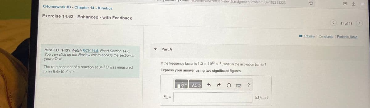 /Itemview?offset3Dnext&assignmentProblemlD=D182385223
<Homework #3 Chapter 14 - Kinetics
Exercise 14.62 Enhanced - with Feedback
11 of 18
Review | Constants | Periodic Table
Part A
MISSED THIS? Watch KCV 14.6; Read Section 14.6.
You can click on the Review link to access the section in
your e Text.
If the frequency factor is 1.2 x 1013 s
-1
what is the activation barrier?
The rate constant of a reaction at 34 °C was measured
to be 5.4x10-2s-1.
Express your answer using two significant figures.
Ea
kJ/mol
II
